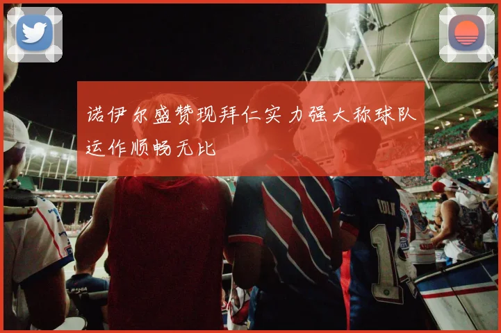 诺伊尔盛赞现拜仁实力强大称球队运作顺畅无比