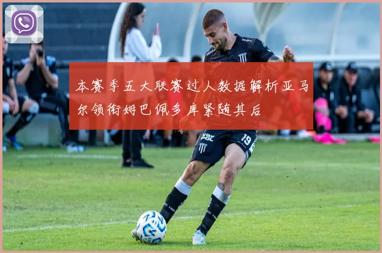 本赛季五大联赛过人数据解析亚马尔领衔姆巴佩多库紧随其后