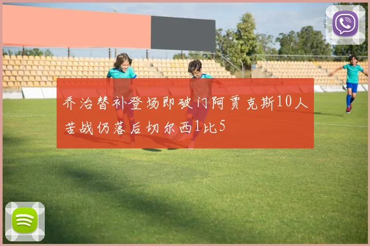 乔治替补登场即破门阿贾克斯10人苦战仍落后切尔西1比5