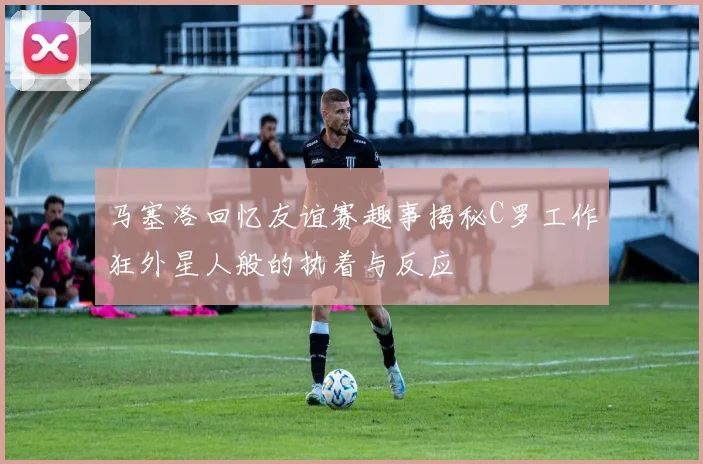 马塞洛回忆友谊赛趣事揭秘C罗工作狂外星人般的执着与反应