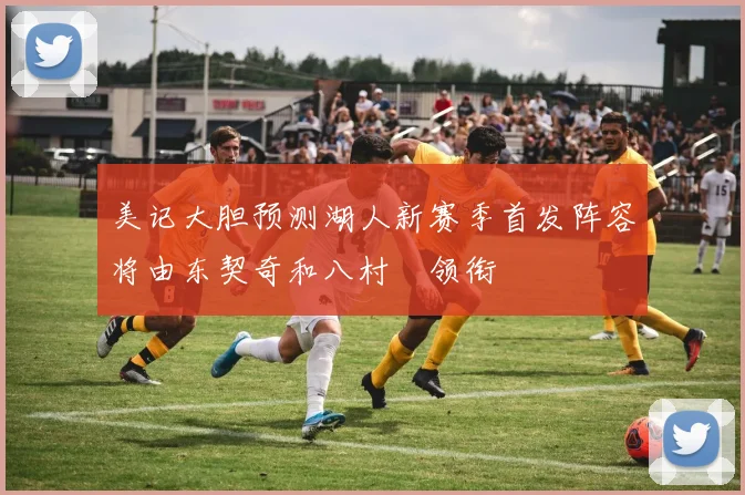 美记大胆预测湖人新赛季首发阵容将由东契奇和八村塁领衔