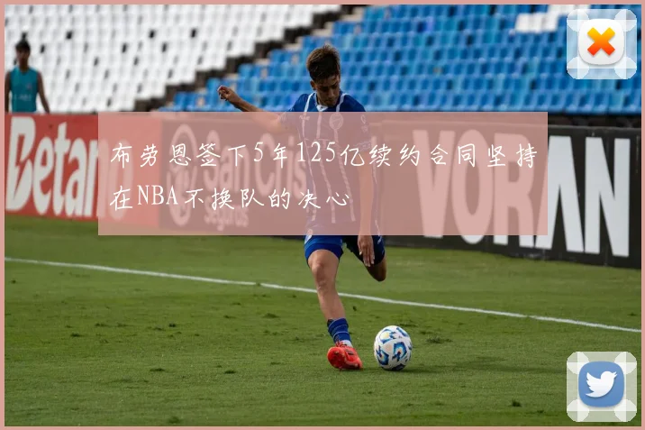 布劳恩签下5年125亿续约合同坚持在NBA不换队的决心