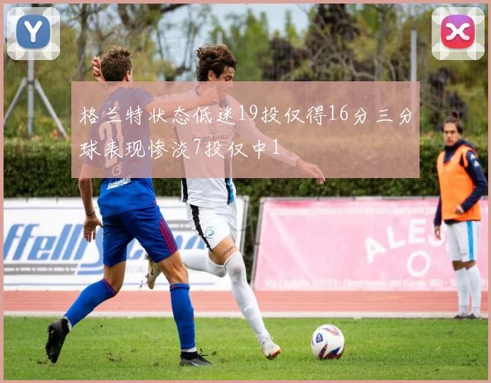 格兰特状态低迷19投仅得16分三分球表现惨淡7投仅中1