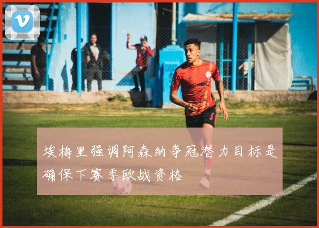 埃梅里强调阿森纳争冠潜力目标是确保下赛季欧战资格