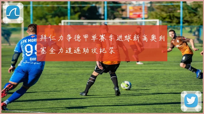 拜仁力争德甲单赛季进球新高奥利塞全力追逐助攻纪录