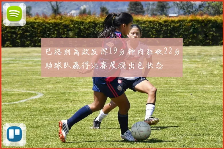 巴格利高效发挥19分钟内狂砍22分助球队赢得比赛展现出色状态