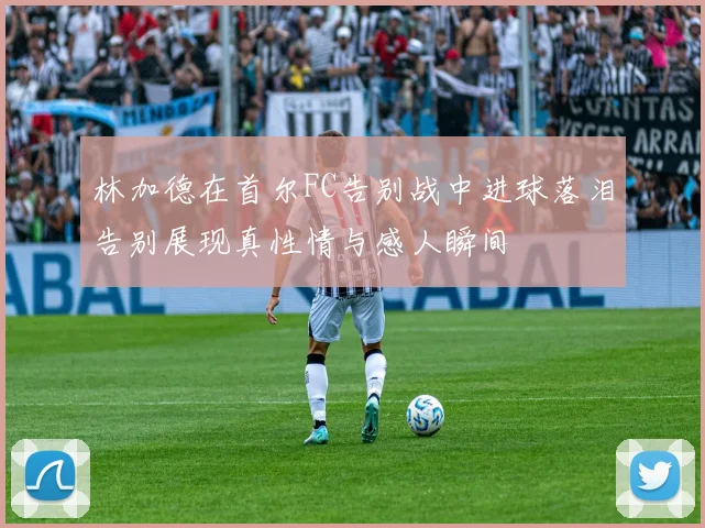 林加德在首尔FC告别战中进球落泪告别展现真性情与感人瞬间