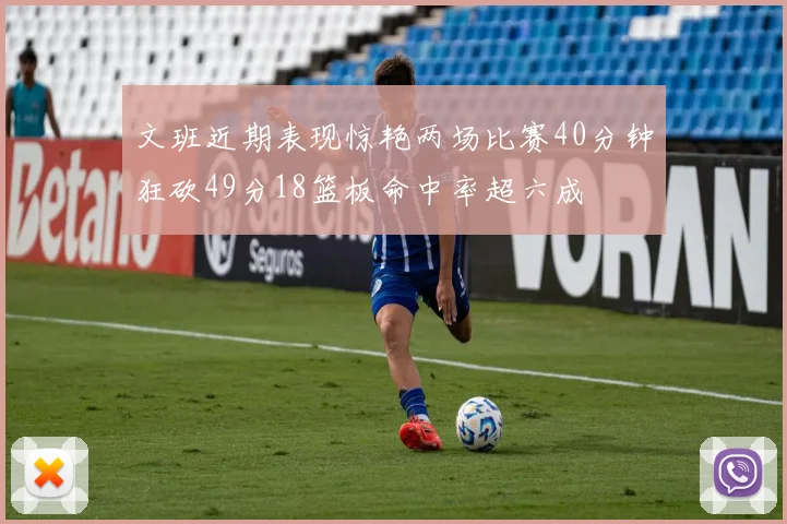 文班近期表现惊艳两场比赛40分钟狂砍49分18篮板命中率超六成