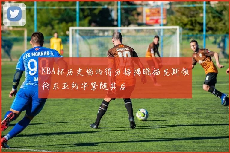 NBA杯历史场均得分榜揭晓福克斯领衔东亚约字紧随其后