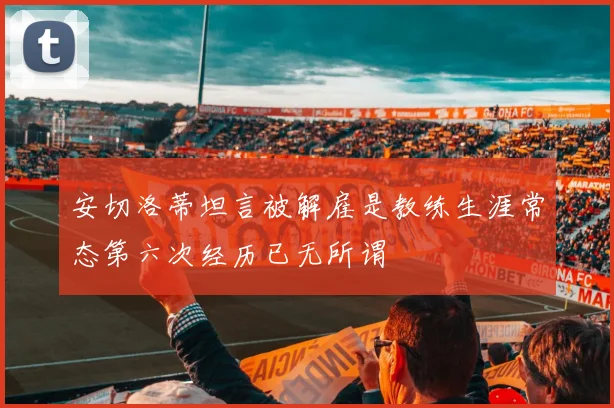 安切洛蒂坦言被解雇是教练生涯常态第六次经历已无所谓