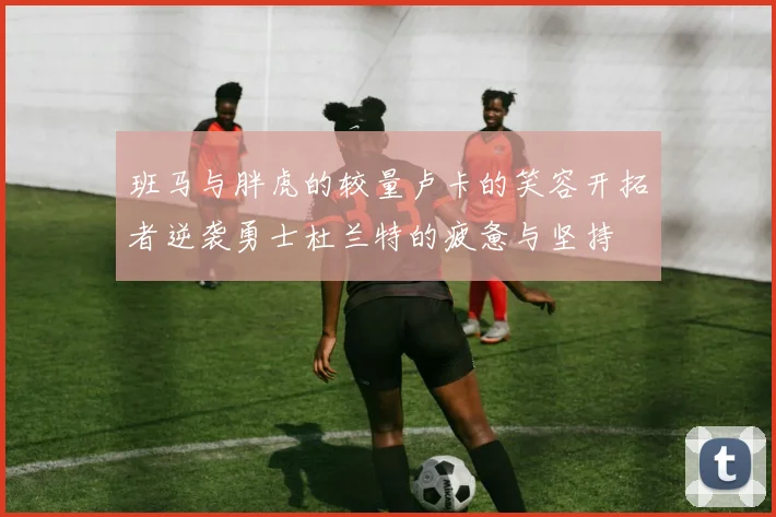 班马与胖虎的较量卢卡的笑容开拓者逆袭勇士杜兰特的疲惫与坚持