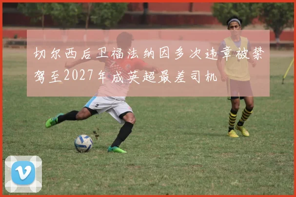 切尔西后卫福法纳因多次违章被禁驾至2027年成英超最差司机