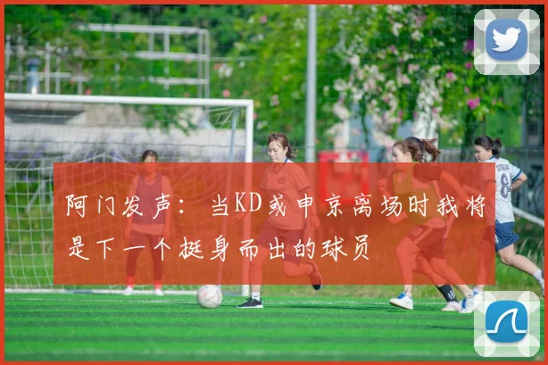 阿门发声：当KD或申京离场时我将是下一个挺身而出的球员