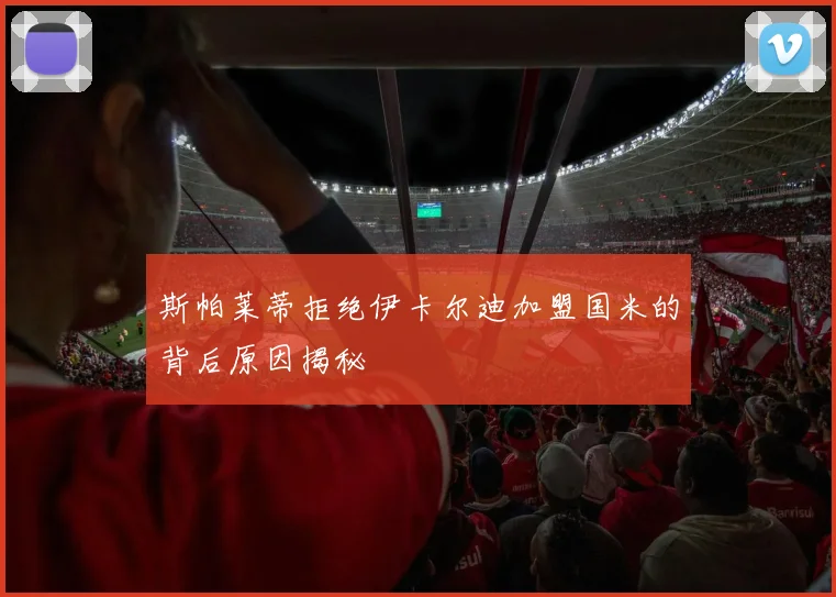 斯帕莱蒂拒绝伊卡尔迪加盟国米的背后原因揭秘