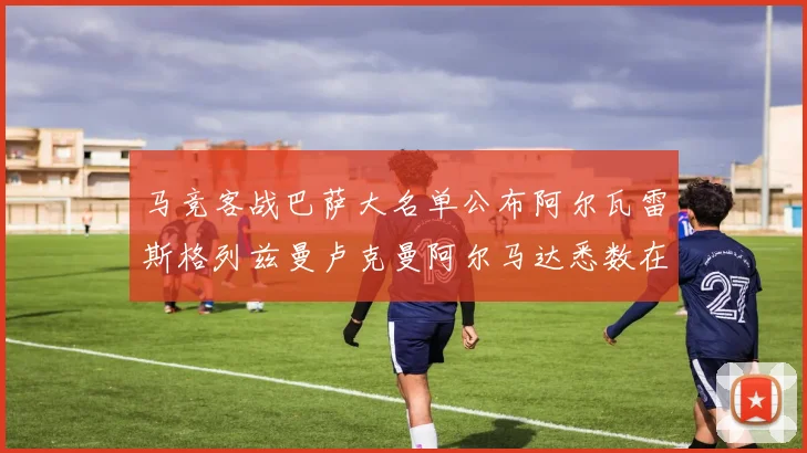 马竞客战巴萨大名单公布阿尔瓦雷斯格列兹曼卢克曼阿尔马达悉数在列