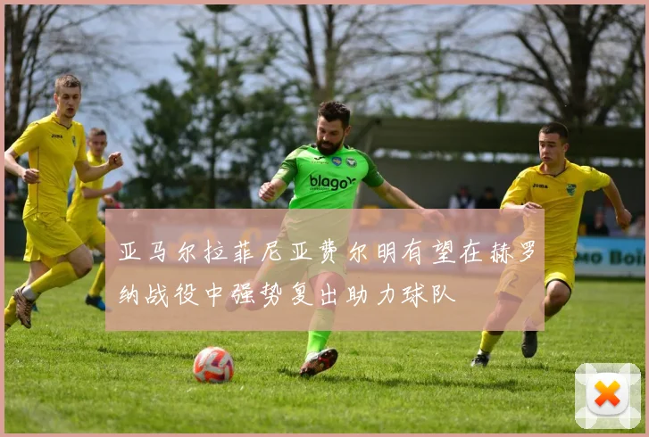 亚马尔拉菲尼亚费尔明有望在赫罗纳战役中强势复出助力球队