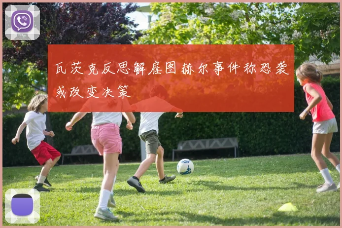 瓦茨克反思解雇图赫尔事件称恐袭或改变决策