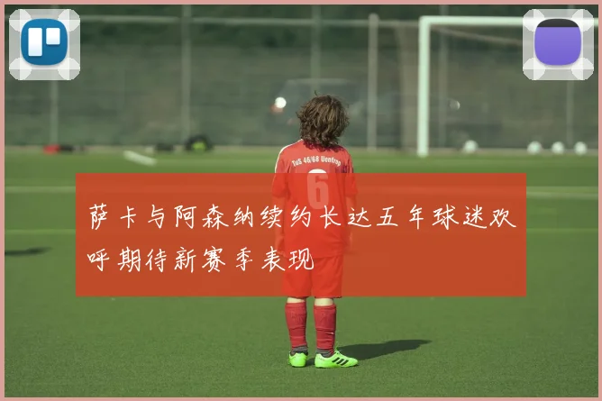 萨卡与阿森纳续约长达五年球迷欢呼期待新赛季表现