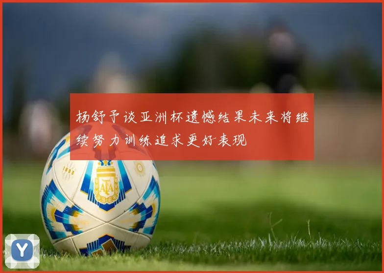 杨舒予谈亚洲杯遗憾结果未来将继续努力训练追求更好表现