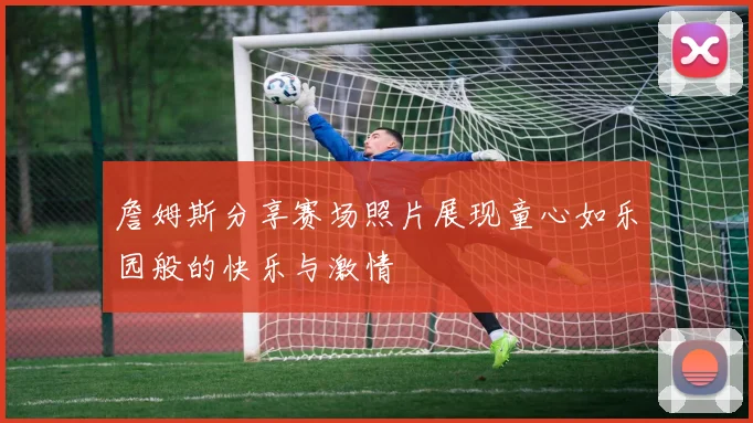 詹姆斯分享赛场照片展现童心如乐园般的快乐与激情