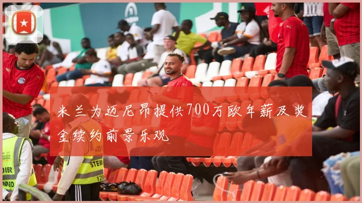 米兰为迈尼昂提供700万欧年薪及奖金续约前景乐观